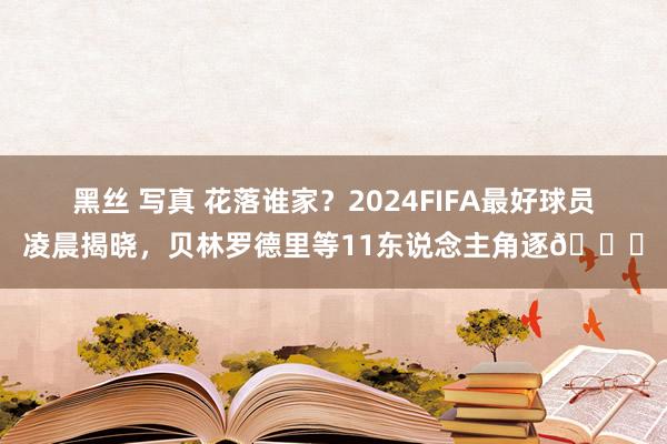 黑丝 写真 花落谁家？2024FIFA最好球员凌晨揭晓，贝林罗德里等11东说念主角逐🎆
