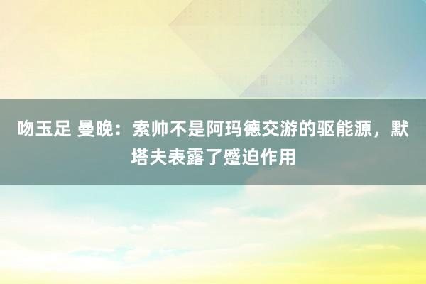 吻玉足 曼晚：索帅不是阿玛德交游的驱能源，默塔夫表露了蹙迫作用