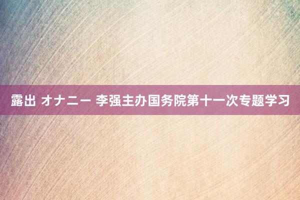 露出 オナニー 李强主办国务院第十一次专题学习