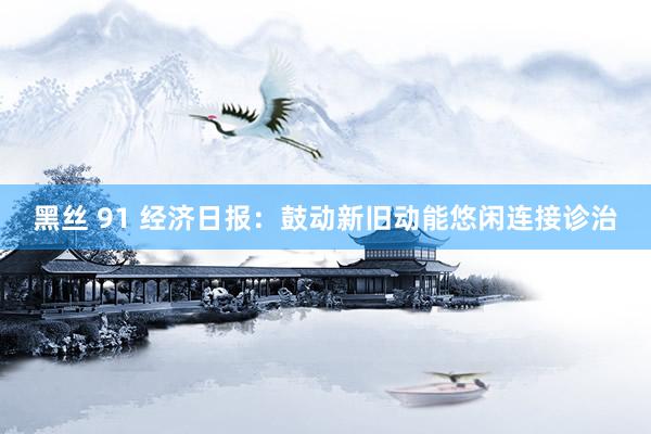 黑丝 91 经济日报：鼓动新旧动能悠闲连接诊治