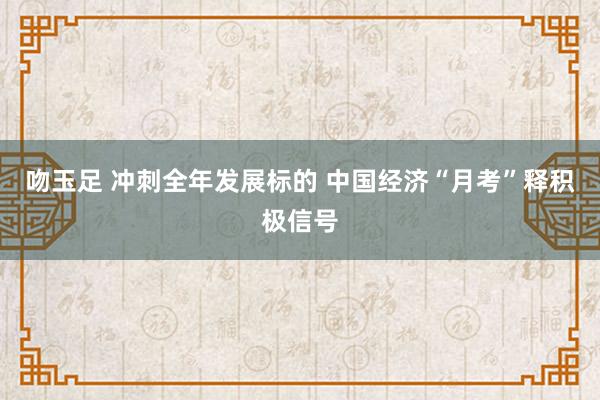 吻玉足 冲刺全年发展标的 中国经济“月考”释积极信号