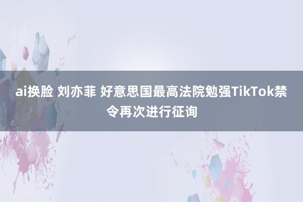 ai换脸 刘亦菲 好意思国最高法院勉强TikTok禁令再次进行征询