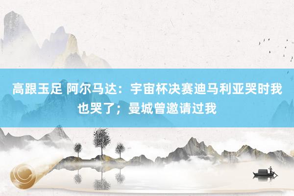 高跟玉足 阿尔马达：宇宙杯决赛迪马利亚哭时我也哭了；曼城曾邀请过我