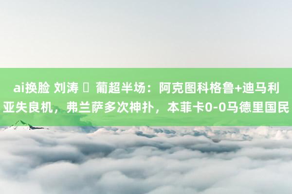 ai换脸 刘涛 ⚽葡超半场：阿克图科格鲁+迪马利亚失良机，弗兰萨多次神扑，本菲卡0-0马德里国民