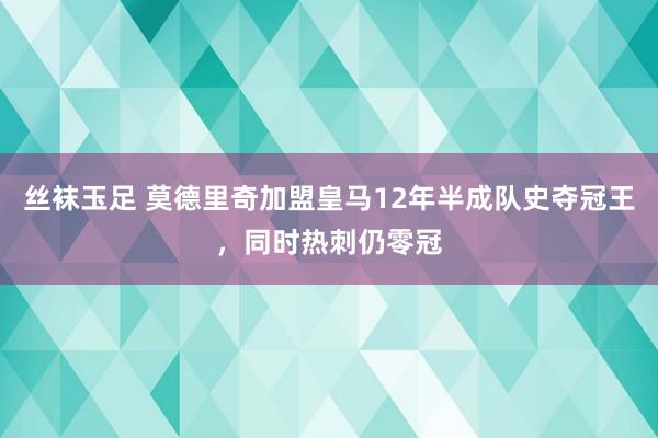 丝袜玉足 莫德里奇加盟皇马12年半成队史夺冠王，同时热刺仍零冠