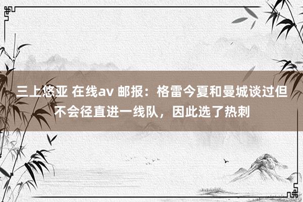 三上悠亚 在线av 邮报：格雷今夏和曼城谈过但不会径直进一线队，因此选了热刺