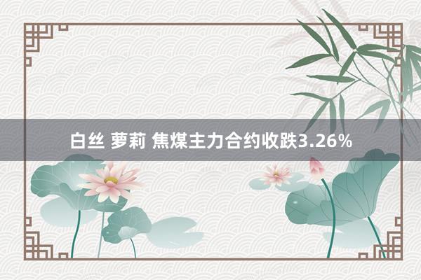 白丝 萝莉 焦煤主力合约收跌3.26%