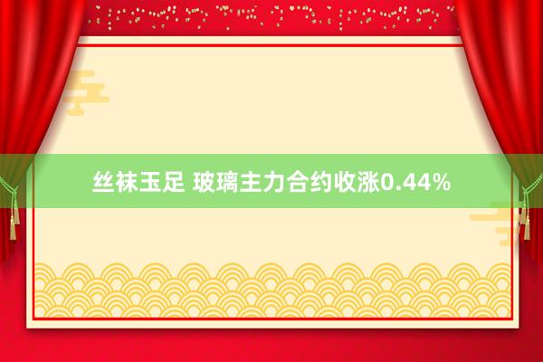 丝袜玉足 玻璃主力合约收涨0.44%