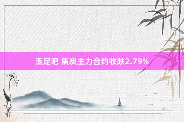 玉足吧 焦炭主力合约收跌2.79%
