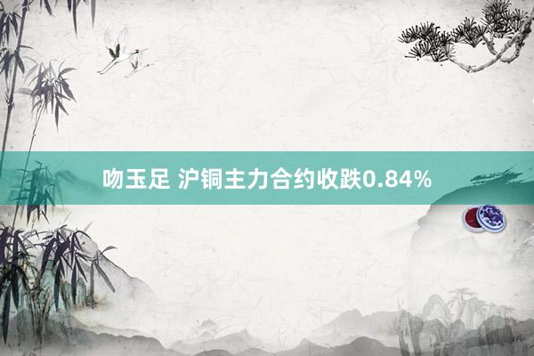 吻玉足 沪铜主力合约收跌0.84%