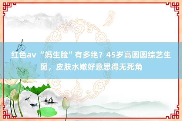 红色av “妈生脸”有多绝？45岁高圆圆综艺生图，皮肤水嫩好意思得无死角