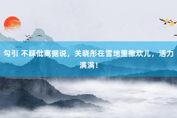 勾引 不睬仳离据说，关晓彤在雪地里撒欢儿，活力满满！