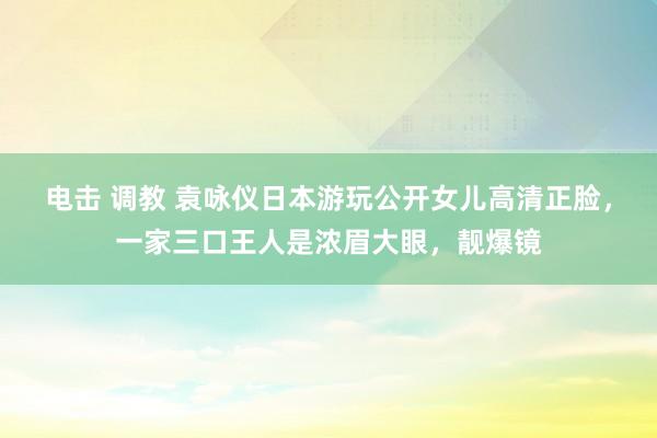 电击 调教 袁咏仪日本游玩公开女儿高清正脸，一家三口王人是浓眉大眼，靓爆镜