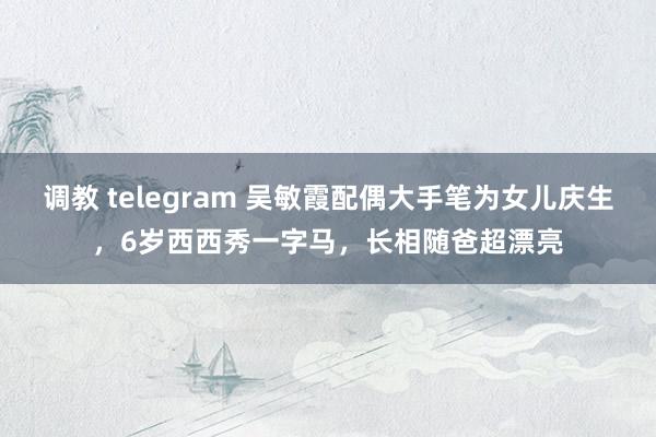 调教 telegram 吴敏霞配偶大手笔为女儿庆生，6岁西西秀一字马，长相随爸超漂亮