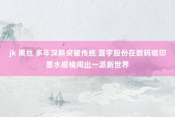 jk 黑丝 多年深耕突破传统 蓝宇股份在数码喷印墨水规模闯出一派新世界