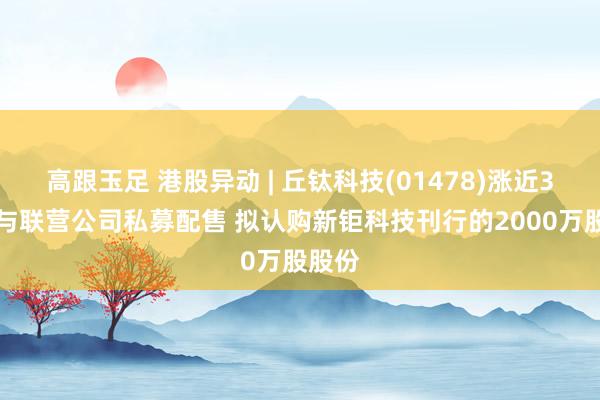 高跟玉足 港股异动 | 丘钛科技(01478)涨近3% 参与联营公司私募配售 拟认购新钜科技刊行的2000万股股份