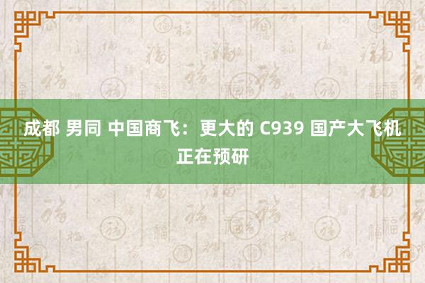成都 男同 中国商飞：更大的 C939 国产大飞机正在预研