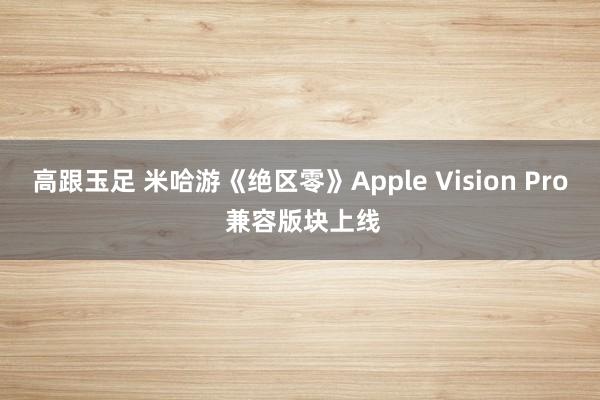 高跟玉足 米哈游《绝区零》Apple Vision Pro 兼容版块上线