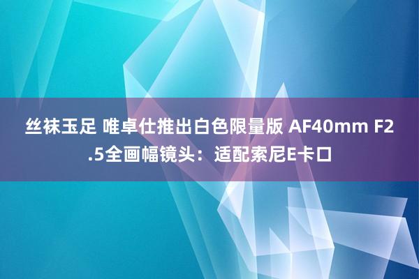 丝袜玉足 唯卓仕推出白色限量版 AF40mm F2.5全画幅镜头：适配索尼E卡口