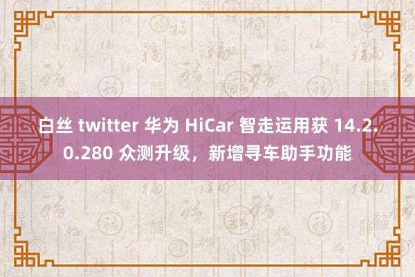 白丝 twitter 华为 HiCar 智走运用获 14.2.0.280 众测升级，新增寻车助手功能
