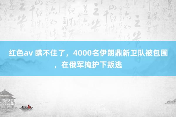红色av 瞒不住了，4000名伊朗鼎新卫队被包围，在俄军掩护下叛逃