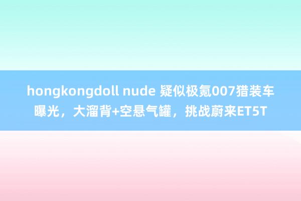 hongkongdoll nude 疑似极氪007猎装车曝光，大溜背+空悬气罐，挑战蔚来ET5T