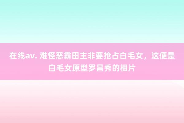 在线av. 难怪恶霸田主非要抢占白毛女，这便是白毛女原型罗昌秀的相片