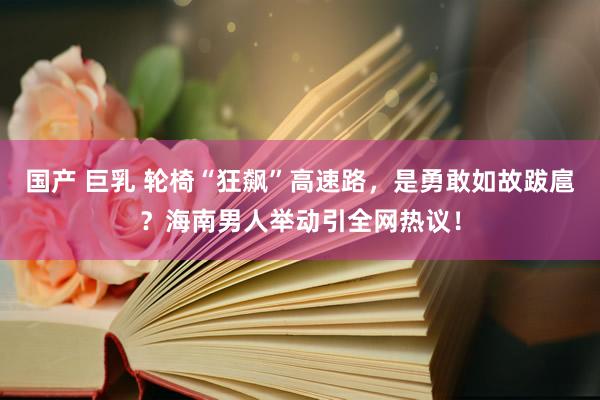 国产 巨乳 轮椅“狂飙”高速路，是勇敢如故跋扈？海南男人举动引全网热议！