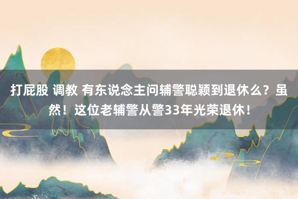 打屁股 调教 有东说念主问辅警聪颖到退休么？虽然！这位老辅警从警33年光荣退休！