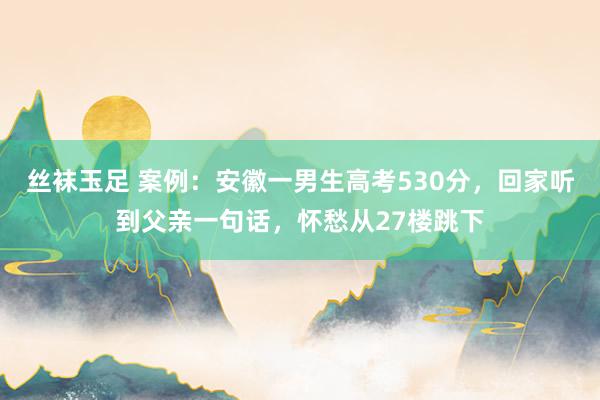丝袜玉足 案例：安徽一男生高考530分，回家听到父亲一句话，怀愁从27楼跳下