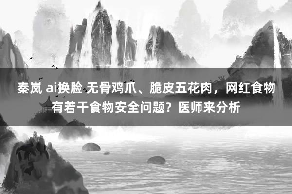 秦岚 ai换脸 无骨鸡爪、脆皮五花肉，网红食物有若干食物安全问题？医师来分析