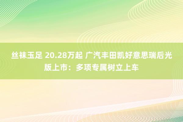 丝袜玉足 20.28万起 广汽丰田凯好意思瑞后光版上市：多项专属树立上车