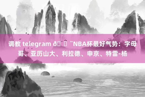 调教 telegram 🚨NBA杯最好气势：字母哥、亚历山大、利拉德、申京、特雷-杨