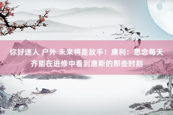 你好迷人 户外 未来将是敌手！康利：思念每天齐能在进修中看到唐斯的那些时刻