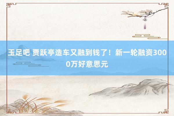 玉足吧 贾跃亭造车又融到钱了！新一轮融资3000万好意思元