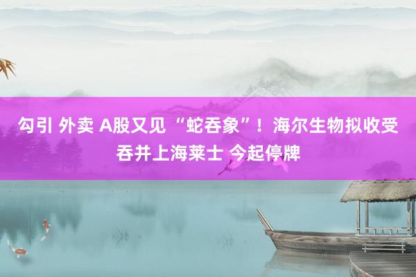 勾引 外卖 A股又见 “蛇吞象”！海尔生物拟收受吞并上海莱士 今起停牌