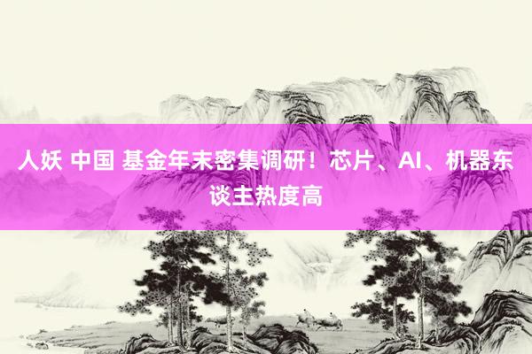人妖 中国 基金年末密集调研！芯片、AI、机器东谈主热度高