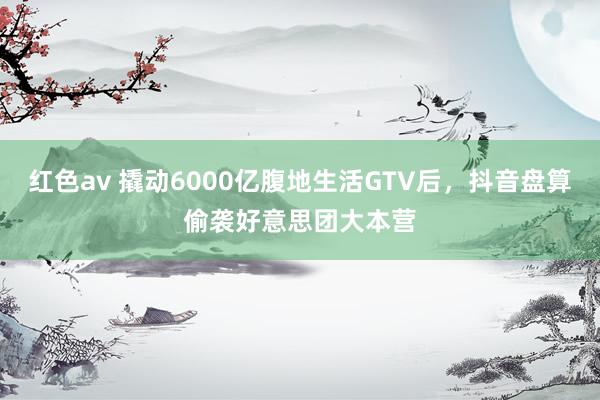 红色av 撬动6000亿腹地生活GTV后，抖音盘算偷袭好意思团大本营