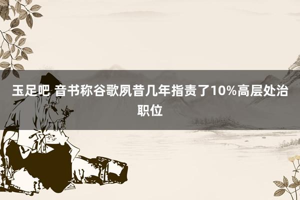 玉足吧 音书称谷歌夙昔几年指责了10%高层处治职位