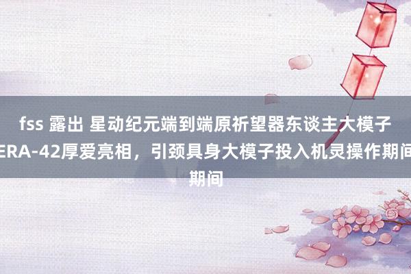 fss 露出 星动纪元端到端原祈望器东谈主大模子ERA-42厚爱亮相，引颈具身大模子投入机灵操作期间