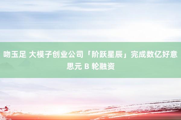 吻玉足 大模子创业公司「阶跃星辰」完成数亿好意思元 B 轮融资