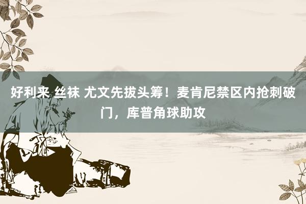 好利来 丝袜 尤文先拔头筹！麦肯尼禁区内抢刺破门，库普角球助攻