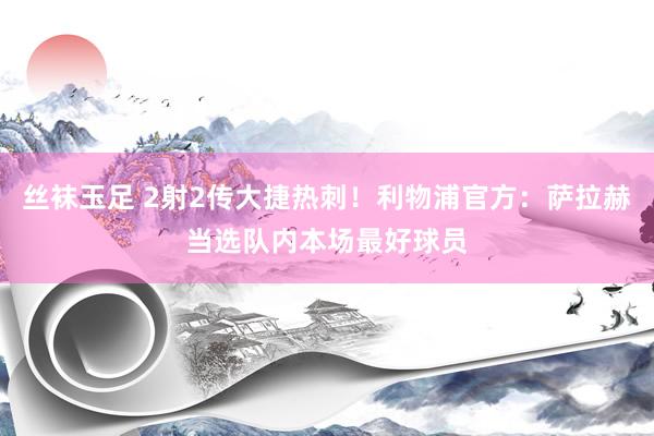 丝袜玉足 2射2传大捷热刺！利物浦官方：萨拉赫当选队内本场最好球员