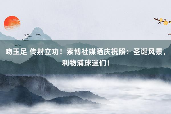 吻玉足 传射立功！索博社媒晒庆祝照：圣诞风景，利物浦球迷们！
