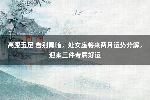 高跟玉足 告别黑暗，处女座将来两月运势分解，迎来三件专属好运