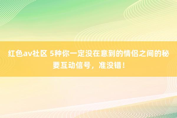 红色av社区 5种你一定没在意到的情侣之间的秘要互动信号，准没错！