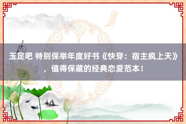 玉足吧 特别保举年度好书《快穿：宿主疯上天》，值得保藏的经典恋爱范本！