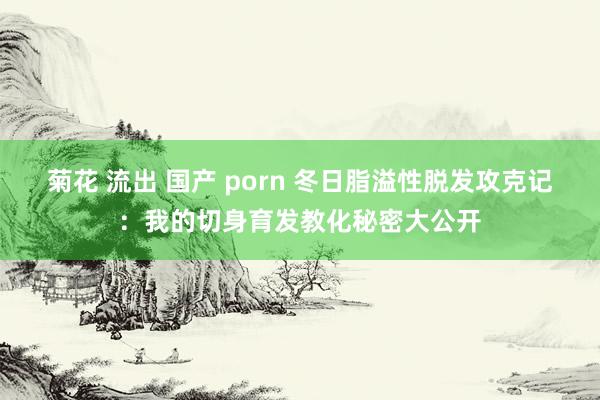 菊花 流出 国产 porn 冬日脂溢性脱发攻克记：我的切身育发教化秘密大公开