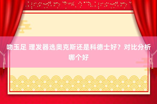 吻玉足 理发器选奥克斯还是科德士好？对比分析哪个好