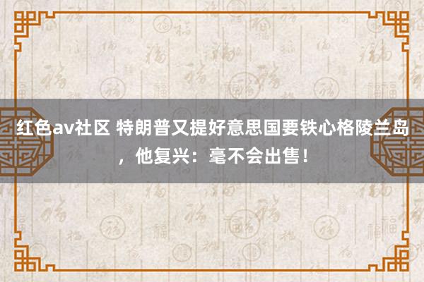 红色av社区 特朗普又提好意思国要铁心格陵兰岛，他复兴：毫不会出售！